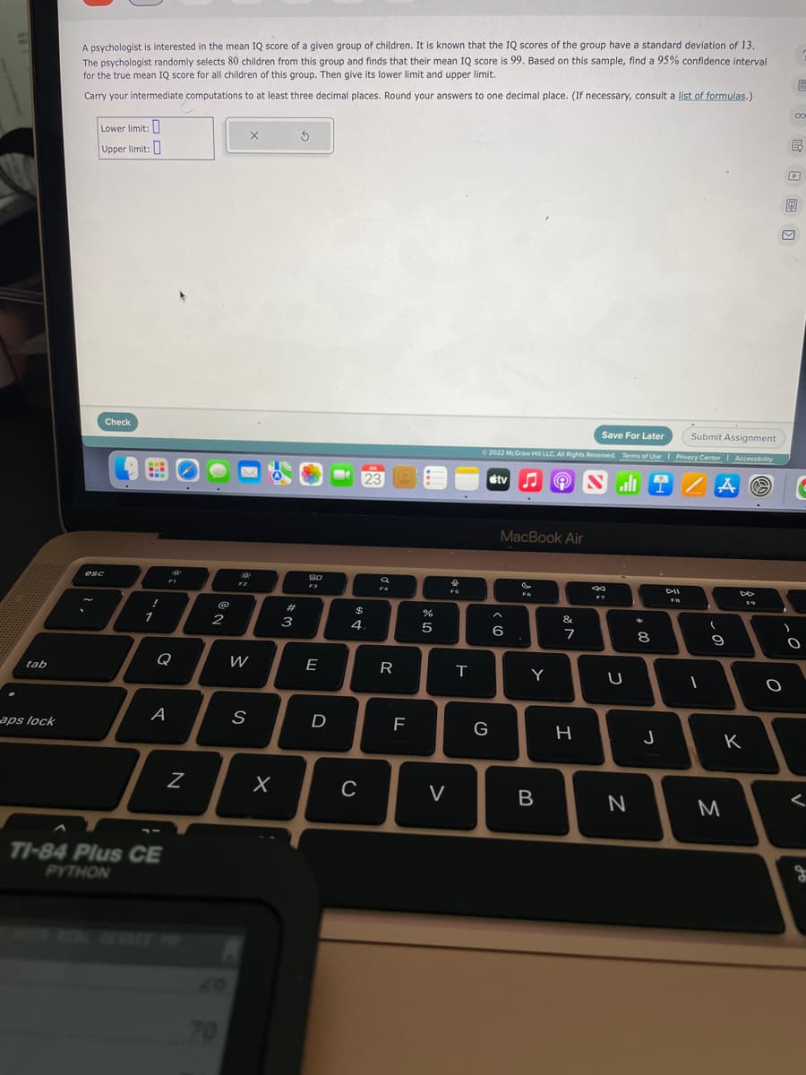 tab
aps lock
A psychologist is interested in the mean IQ score of a given group of children. It is known that the IQ scores of the group have a standard deviation of 13.
The psychologist randomly selects 80 children from this group and finds that their mean IQ score is 99. Based on this sample, find a 95% confidence interval
for the true mean IQ score for all children of this group. Then give its lower limit and upper limit.
Carry your intermediate computations to at least three decimal places. Round your answers to one decimal place. (If necessary, consult a list of formulas.)
1
Lower limit:
Upper limit:
esc
Check
!
1
Q
FI
A
--
TI-84 Plus CE
PYTHON
N
@
2
70
201
F2
X
W
S
X
# 3
S
80
F3
E
D
MA
23
$
4.
C
a
F4
R
LL
F
07 20
%
5
I
V
↓
FS
H
T
Save For Later
Submit Assignment
© 2022 McGraw Hill LLC. All Rights Reserved. Terms of Use | Privacy Center | Accessibility
tv Nal
AⓇ
G
MacBook Air
6
Fo
.
Y
B
&
7
H
K
F7
U
N
00 *
8
J
DII
FB
1
9
0
F9
K
M
)
O
E
co
W
B
O
c
I
<