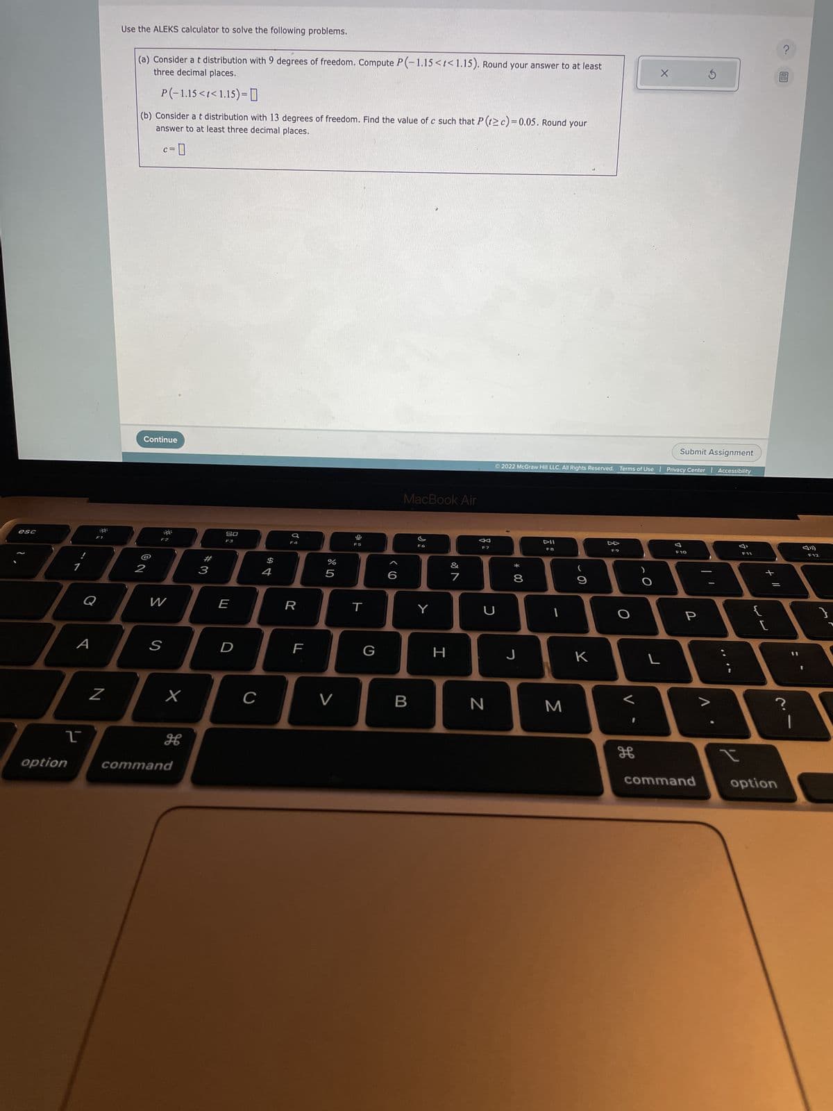 esc
A
T
option
:9:
F1
Use the ALEKS calculator to solve the following problems.
N
(a) Consider a t distribution with 9 degrees of freedom. Compute P(-1.15<t<1.15). Round your answer to at least
three decimal places.
P(-1.15<t<1.15) = 0
(b) Consider a t distribution with 13 degrees of freedom. Find the value of c such that P (t≥ c) = 0.05. Round your
answer to at least three decimal places.
l;l;l
2
Q
C=
Continue
39:
F2
S
W
x
H
command
#3
20
F3
E
D
с
$
4
F4
R
LL
F
%
Cr do
5
V
F5
T
G
MacBook Air
B
F6
Y
H
&
7
F7
U
N
* 00
© 2022 McGraw Hill LLC. All Rights Reserved. Terms of Use | Privacy Center Accessibility
*******
8
J
F8
1
3
9
K
F9
H
X
L
Submit Assignment
F10
P
command
1
I
F11
{
+ 11
[
?
?
option
F12
}