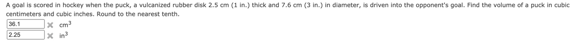 A goal is scored in hockey when the puck, a vulcanized rubber disk 2.5 cm (1 in.) thick and 7.6 cm (3 in.) in diameter, is driven into the opponent's goal. Find the volume of a puck in cubic
centimeters and cubic inches. Round to the nearest tenth.
36.1
X cm3
2.25
X in3
