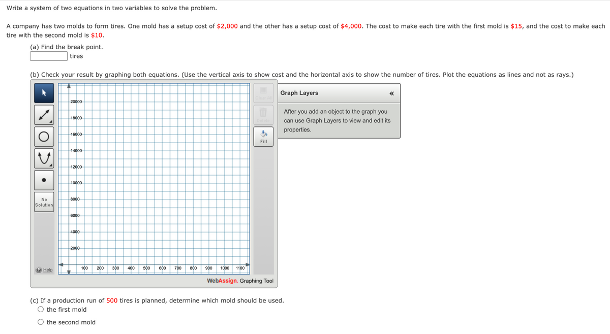 Write a system of two equations in two variables to solve the problem.
A company has two molds to form tires. One mold has a setup cost of $2,000 and the other has a setup cost of $4,000. The cost to make each tire with the first mold is $15, and the cost to make each
tire with the second mold is $10.
(a) Find the break point.
tires
(b) Check your result by graphing both equations. (Use the vertical axis to show cost and the horizontal axis to show the number of tires. Plot the equations as lines and not as rays.)
Graph Layers
«
20000
After
you
add an object to the graph you
18000
Delete
can use Graph Layers to view and edit its
properties.
16000
Fill
14000
12000
10000
No
8000
Solution
6000
4000
2000
100
200
300
400
500
700
800
1000
1100
Help
WebAssign. Graphing Tool
(c) If a production run of 500 tires is planned, determine which mold should be used.
the first mold
the second mold
