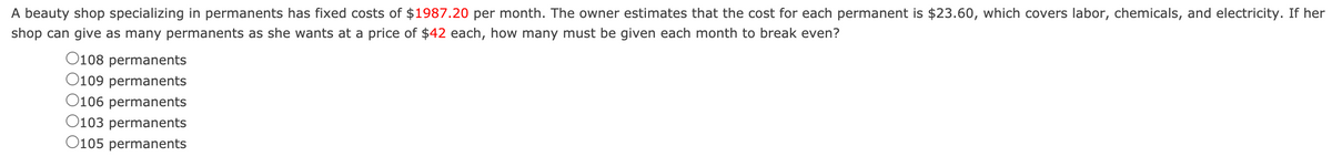 A beauty shop specializing in permanents has fixed costs of $1987.20 per month. The owner estimates that the cost for each permanent is $23.60, which covers labor, chemicals, and electricity. If her
shop can give as many permanents as she wants at a price of $42 each, how many must be given each month to break even?
O108 permanents
O109 permanents
O106 permanents
O103 permanents
O105 permanents
