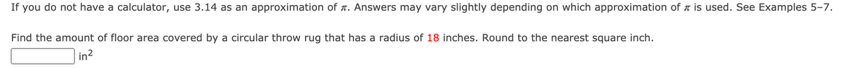 If you do not have a calculator, use 3.14 as an approximation of t. Answers may vary slightly depending on which approximation of t is used. See Examples 5-7.
Find the amount of floor area covered by a circular throw rug that has a radius of 18 inches. Round to the nearest square inch.
in?
