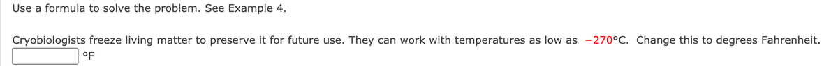 Use a formula to solve the problem. See Example 4.
Cryobiologists freeze living matter to preserve it for future use. They can work with temperatures as low as -270°C. Change this to degrees Fahrenheit.
°F
