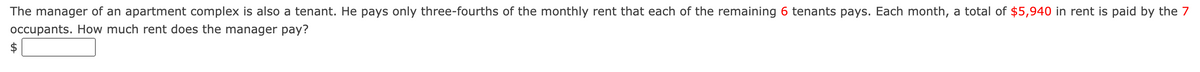 The manager of an apartment complex is also a tenant. He pays only three-fourths of the monthly rent that each of the remaining 6 tenants pays. Each month, a total of $5,940 in rent is paid by the 7
occupants. How much rent does the manager pay?
$
