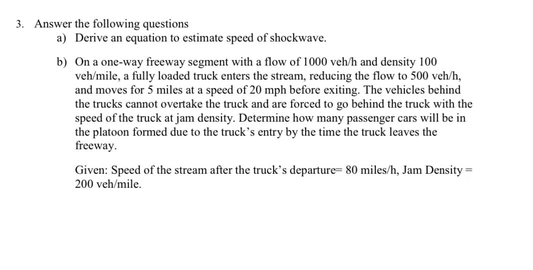 3. Answer the following questions
a) Derive an equation to estimate speed of shockwave.
b) On a one-way freeway segment with a flow of 1000 veh/h and density 100
veh/mile, a fully loaded truck enters the stream, reducing the flow to 500 veh/h,
and moves for 5 miles at a speed of 20 mph before exiting. The vehicles behind
the trucks cannot overtake the truck and are forced to go behind the truck with the
speed of the truck at jam density. Determine how many passenger cars will be in
the platoon formed due to the truck's entry by the time the truck leaves the
freeway.
Given: Speed of the stream after the truck's departure= 80 miles/h, Jam Density =
200 veh/mile.