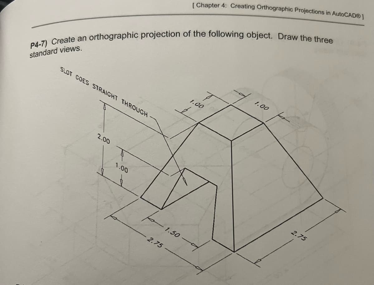 P4-7) Create an orthographic projection of the following object. Draw the three
standard views.
SLOT GOES STRAIGHT THROUGH
2.00
1.00
2.75
[ Chapter 4: Creating Orthographic Projections in AutoCAD®]
1.50
1.00
I
1.00
2.75