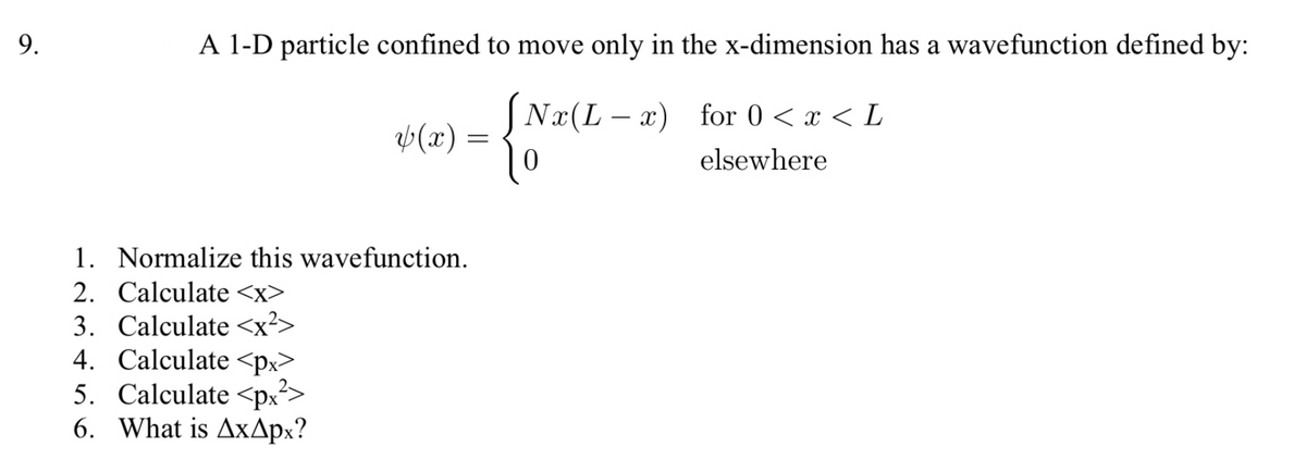 9.
A 1-D particle confined to move only in the x-dimension has a wavefunction defined by:
JNx(L – x) for 0 < x < L
Þ(x) =
elsewhere
1. Normalize this wavefunction.
2. Calculate <x>
3. Calculate <x²>
4. Calculate <px>
5. Calculate <px?>
6. What is AxApx?
