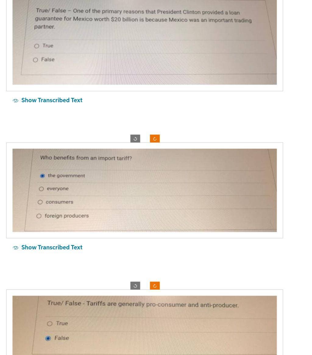 True/False - One of the primary reasons that President Clinton provided a loan
guarantee for Mexico worth $20 billion is because Mexico was an important trading
partner.
O True
O False
Show Transcribed Text
Who benefits from an import tariff?
the government
O everyone
O consumers
O foreign producers
Show Transcribed Text
O True
3
True/False - Tariffs are generally pro-consumer and anti-producer.
False
Ĉ