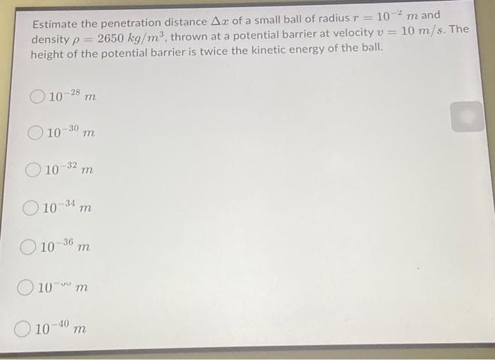 Estimate the penetration distance Ax of a small ball of radius r= 10-² m and
density p 2650 kg/m³, thrown at a potential barrier at velocity v= 10 m/s. The
height of the potential barrier is twice the kinetic energy of the ball.
10-28 m
10-30 m
10-32 m
10-34 m
10-36 m
10-90 m
10-40 m