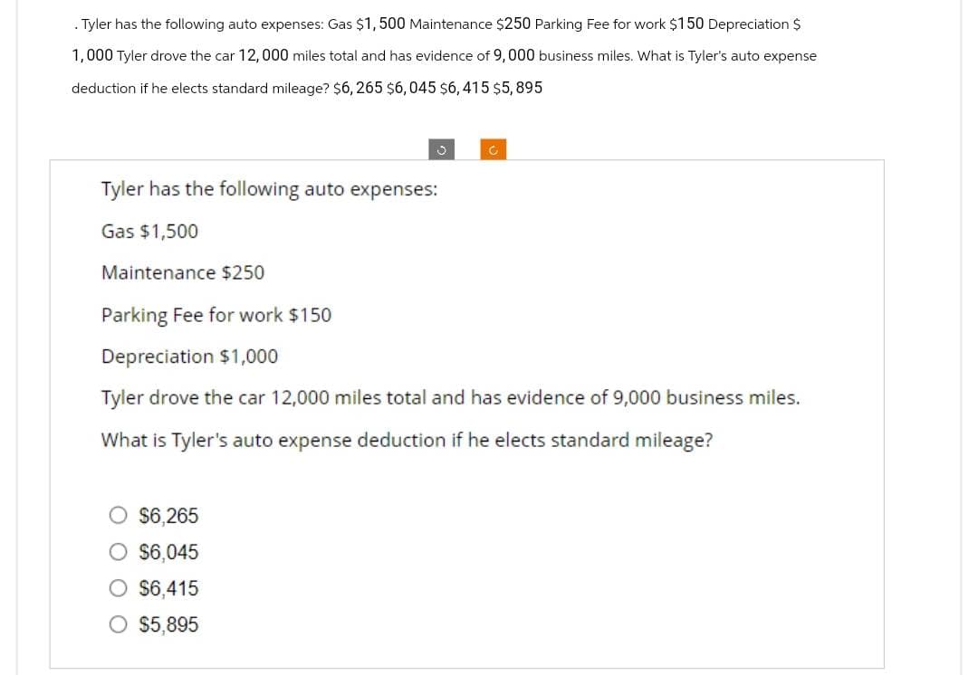 . Tyler has the following auto expenses: Gas $1,500 Maintenance $250 Parking Fee for work $150 Depreciation $
1,000 Tyler drove the car 12,000 miles total and has evidence of 9,000 business miles. What is Tyler's auto expense
deduction if he elects standard mileage? $6, 265 $6,045 $6,415 $5,895
S
$6,265
O $6,045
O $6,415
O $5,895
C
Tyler has the following auto expenses:
Gas $1,500
Maintenance $250
Parking Fee for work $150
Depreciation $1,000
Tyler drove the car 12,000 miles total and has evidence of 9,000 business miles.
What is Tyler's auto expense deduction if he elects standard mileage?