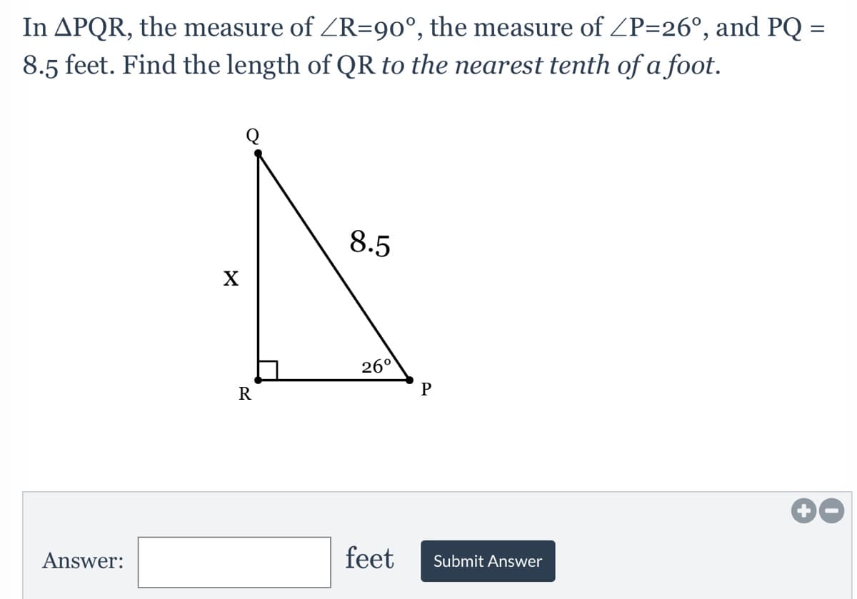 In APQR, the measure of ZR=90°, the measure of ZP=26°, and PQ
8.5 feet. Find the length of QR to the nearest tenth of a foot.
8.5
X
26°
Answer:
feet
Submit Answer

