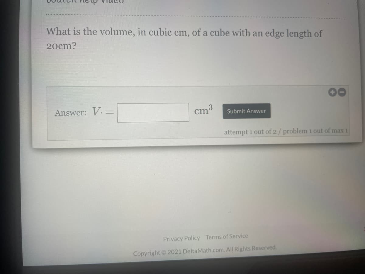 What is the volume, in cubic cm, of a cube with an edge length of
20cm?
Answer: V. =
3.
cm3
Submit Answer
attempt 1 out of 2/problem 1 out of max 1
Privacy Policy Terms of Service
Copyright ©2021 DeltaMath.com. All Rights Reserved.
