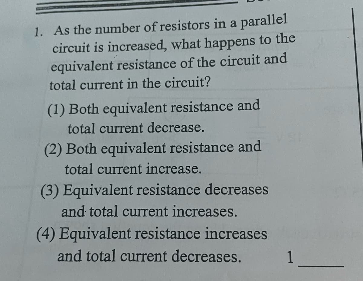 1. As the number of resistors in a parallel
circuit is increased, what happens to the
equivalent resistance of the circuit and
total current in the circuit?
(1) Both equivalent resistance and
total current decrease.
(2) Both equivalent resistance and
total current increase.
(3) Equivalent resistance decreases
and total curent increases.
(4) Equivalent resistance increases
and total current decreases.
1
