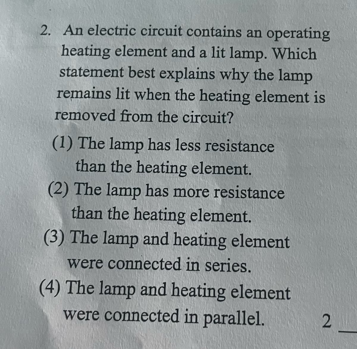 2. An electric circuit contains an operating
heating element and a lit lamp. Which
statement best explains why the lamp
remains lit when the heating element is
removed from the circuit?
(1) The lamp has less resistance
than the heating element.
(2) The lamp has more resistance
than the heating element.
(3) The lamp and heating element
were connected in series.
(4) The lamp and heating element
were connected in parallel.
2
