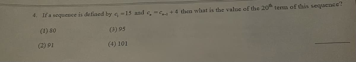 4. Ifa sequence is defined by c, =15 and c. =c., +4 then what is the value of the 20th term of this sequence?
(1) 80
(3) 95
(2) 91
(4) 101
