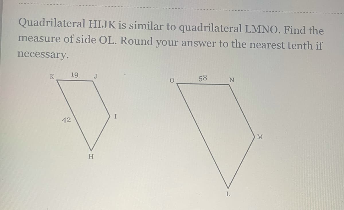 Quadrilateral HIJK is similar to quadrilateral LMNO. Find the
measure of side OL. Round your answer to the nearest tenth if
necessary.
K
19
J
58
42
M
L
