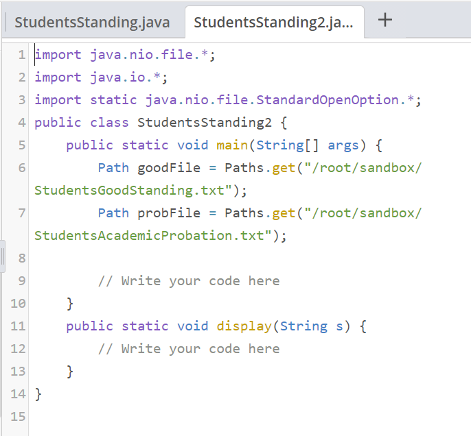 StudentsStanding.java
1 import java.nio.file.*;
2 import java.io.*;
7
StudentsStanding2.ja...
3 import static java.nio.file.Standard OpenOption. *;
4 public class Students Standing2 {
5
public static void main(String[] args) {
6
Path goodFile = Paths.get("/root/sandbox/
StudentsGoodStanding.txt");
Path probFile = Paths.get("/root/sandbox/
StudentsAcademic Probation.txt");
8
9
10
11
12
13
14}
15
}
// Write your code here
}
public static void display (String s) {
// Write your code here
+