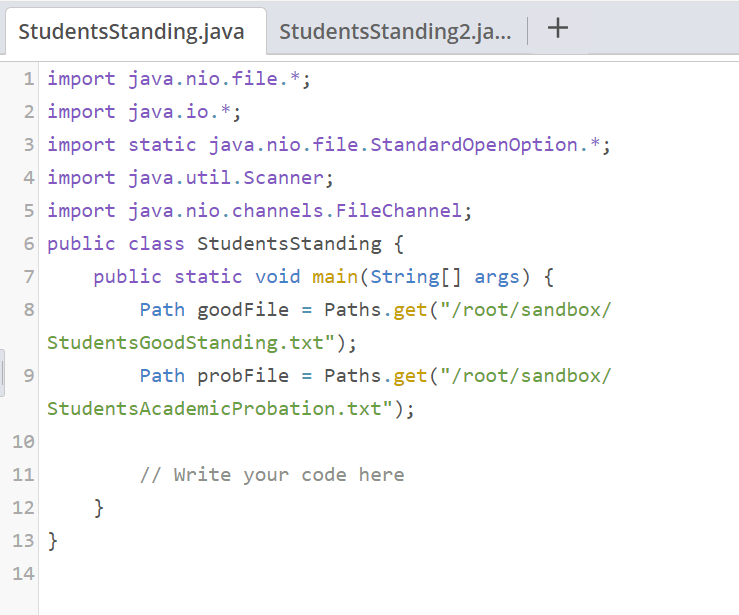 StudentsStanding.java
1 import java.nio.file.*;
2 import java.io.*;
3 import static java.nio.file.Standard OpenOption. *;
4 import java.util.Scanner;
5 import java.nio.channels. FileChannel;
6 public class Students Standing {
7
8
9
StudentsStanding2.ja... | +
public static void main(String[] args) {
Path goodFile = Paths.get("/root/sandbox/
StudentsGoodStanding.txt");
Path probFile = Paths.get("/root/sandbox/
StudentsAcademic Probation.txt");
10
11
12
13 }
14
}
// Write your code here