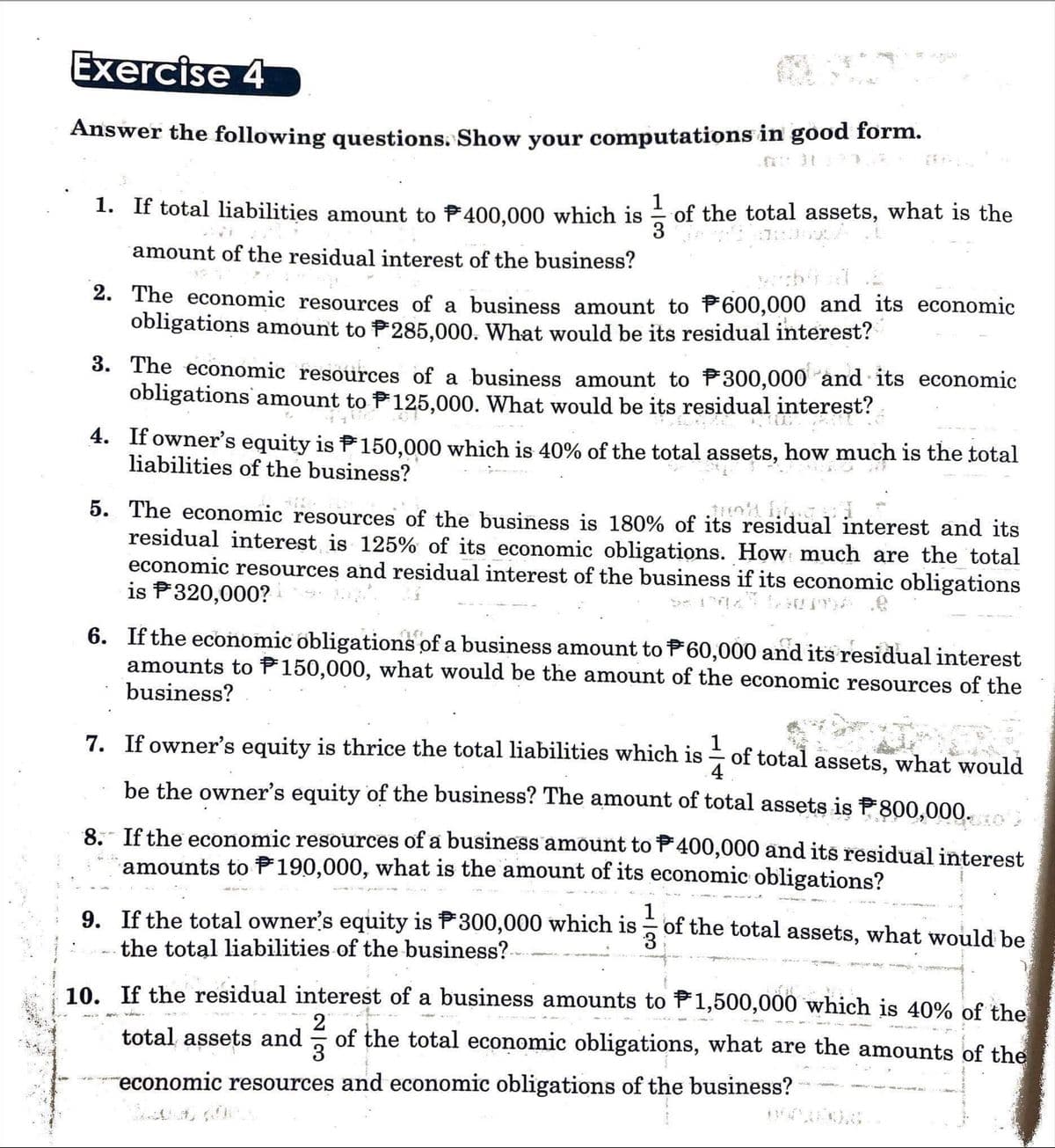 Exercise 4
Answer the following questions. Show your computations in good form.
1. If total liabilities amount to 400,000 which is 31/3₁ of the total assets, what is the
3 the
lattans d
amount of the residual interest of the business?
2. The economic resources of a business amount to 600,000 and its economic
obligations amount to P285,000. What would be its residual interest?
3. The economic resources of a business amount to $300,000 and its economic
obligations amount to 125,000. What would be its residual interest?
4. If owner's equity is 150,000 which is 40% of the total assets, how much is the total
liabilities of the business?
5. The economic resources of the business is 180% of its residual interest and its
residual interest is 125% of its economic obligations. How much are the total
economic resources and residual interest of the business if its economic obligations
is $320,000?
6. If the economic obligations of a business amount to P60,000 and its residual interest
amounts to 150,000, what would be the amount of the economic resources of the
business?
7. If owner's equity is thrice the total liabilities which is
1
of total assets, what would
4
be the owner's equity of the business? The amount of total assets is P800,000.co
8. If the economic resources of a business amount to 400,000 and its residual interest
amounts to 190,000, what is the amount of its economic obligations?
4.24
1
9. If the total owner's equity is P300,000 which is of the total assets, what would be
the total liabilities of the business?
3
MAC
greso
10. If the residual interest of a business amounts to 1,500,000 which is 40% of the
ANDA
2
total assets and of the total economic obligations, what are the amounts of the
3
economic resources and economic obligations of the business?