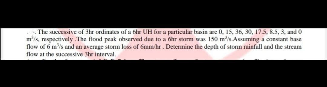 ... The successive of 3hr ordinates of a 6hr UH for a particular basin are 0, 15, 36, 30, 17.5, 8.5, 3, and 0
m³/s, respectively .The flood peak observed due to a 6hr storm was 150 m³/s.Assuming a constant base
flow of 6 m³/s and an average storm loss of 6mm/hr. Determine the depth of storm rainfall and the stream
flow at the successive 3hr interval.