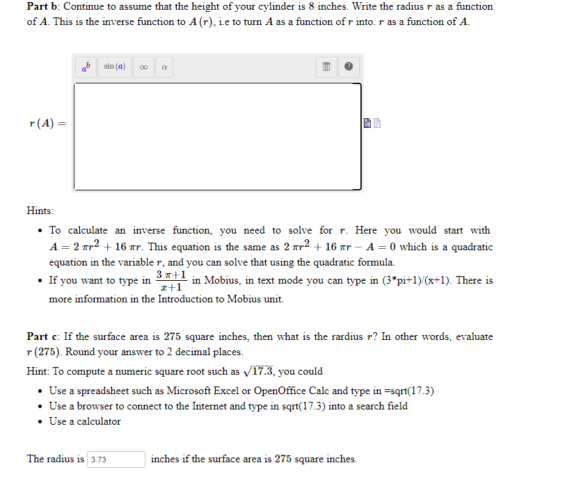 Part b: Continue to assume that the height of your cylinder is 8 inches. Write the radius r as a function
of A. This is the inverse function to A (r), i.e to turn A as a function of r into. r as a function of A.
ab sin (a) 0 a
r(A) =
Hints:
• To calculate an inverse function, you need to solve for r. Here you would start with
A = 2 nr2 + 16 Tr. This equation is the same as 2 ar2 + 16 ar – A = 0 which is a quadratic
equation in the variable r, and you can solve that using the quadratic formula.
If you want to type in 3*1 in Mobius, in text mode you can type in (3*pi+1)/(x+1). There is
a+1
more information in the Introduction to Mobius unit.
Part c: If the surface area is 275 square inches, then what is the rardius r? In other words, evaluate
r (275). Round your answer to 2 decimal places.
Hint: To compute a numeric square root such as V17.3. you could
• Use a spreadsheet such as Microsoft Excel or OpenOffice Calc and type in =sqrt(17.3)
• Use a browser to connect to the Internet and type in sqrt(17.3) into a search field
• Use a calculator
The radius is 3.73
inches if the surface area is 275 square inches.
