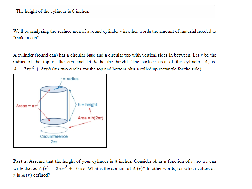 The height of the cylinder is 8 inches.
We'll be analyzing the surface area of a round cylinder - in other words the amount of material needed to
"make a can".
A cylinder (round can) has a circular base and a circular top with vertical sides in between. Let r be the
radius of the top of the can and let h be the height. The surface area of the cylinder, A, is
A = 2ar2 + 2nrh (it's two circles for the top and bottom plus a rolled up rectangle for the side).
r= radius
Areas = 1 r
h= height
Area = h(2mr)
Circumference
2nr
Part a: Assume that the height of your cylinder is 8 inches. Consider A as a function of r, so we can
write that as A (r) = 2 Tr2 + 16 ar. What is the domain of A (r)? In other words, for which values of
r is A (r) defined?
