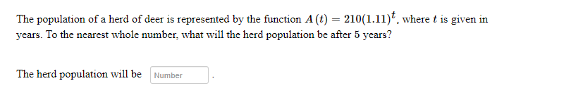 The population of a herd of deer is represented by the function A (t) = 210(1.11)t, where t is given in
years. To the nearest whole number, what will the herd population be after 5 years?
The herd population will be Number
