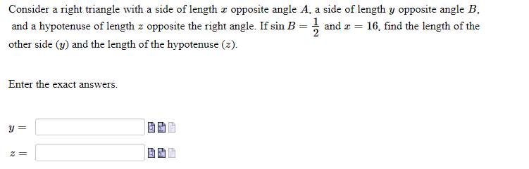 Consider a right triangle with a side of length a opposite angle A, a side of length y opposite angle B,
and a hypotenuse of length z opposite the right angle. If sin B = } and æ = 16, find the length of the
other side (y) and the length of the hypotenuse (z).
Enter the exact answers.
