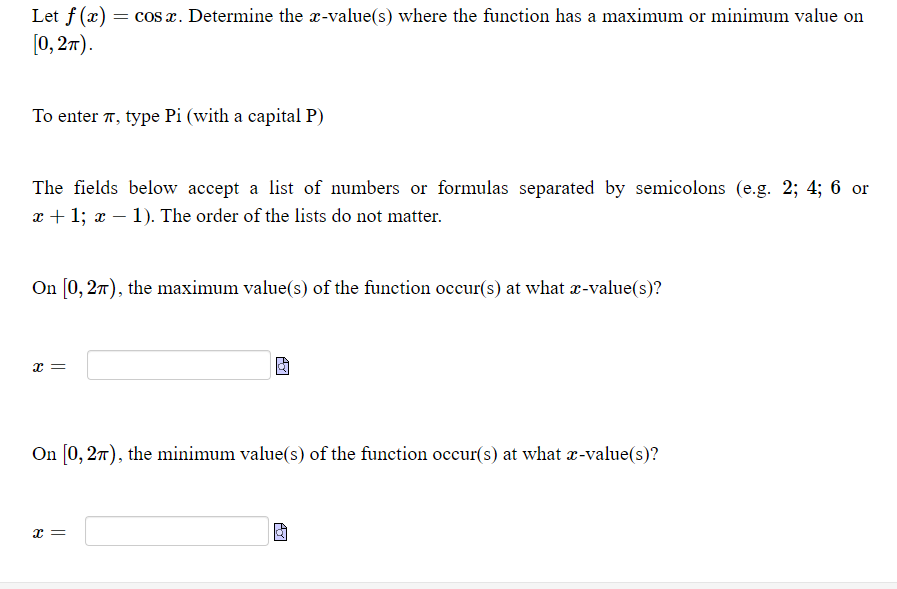 Let f (x) = cos x. Determine the x-value(s) where the function has a maximum or minimum value on
[0, 2т).
To enter 7, type Pi (with a capital P)
The fields below accept a list of numbers or formulas separated by semicolons (e.g. 2; 4; 6 or
x + 1; x – 1). The order of the lists do not matter.
On [0, 27), the maximum value(s) of the function occur(s) at what r-value(s)?
On [0, 27), the minimum value(s) of the function occur(s) at what x-value(s)?
