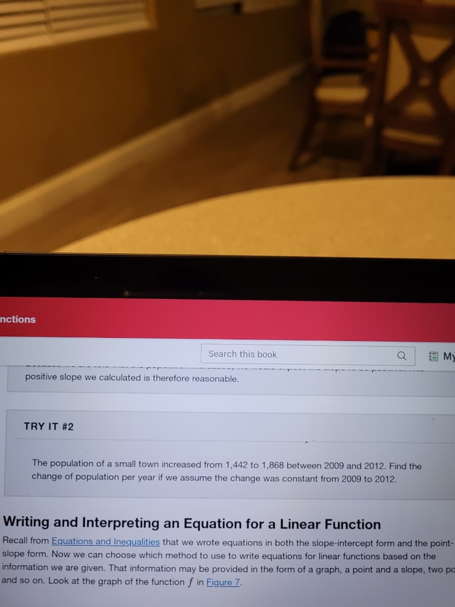 nctions
Search this book
E My
positive slope we calculated is therefore reasonable.
TRY IT #2
The population of a small town increased from 1,442 to 1,868 between 2009 and 2012. Find the
change of population per year if we assume the change was constant from 2009 to 2012.
Writing and Interpreting an Equation for a Linear Function
Recall from Equations and Inequalities that we wrote equations in both the slope-intercept form and the point-
slope form. Now we can choose which method to use to write equations for linear functions based on the
information we are given. That information may be provided in the form of a graph, a point and a slope, two pa
and so on. Look at the graph of the function f in Figure 7.
