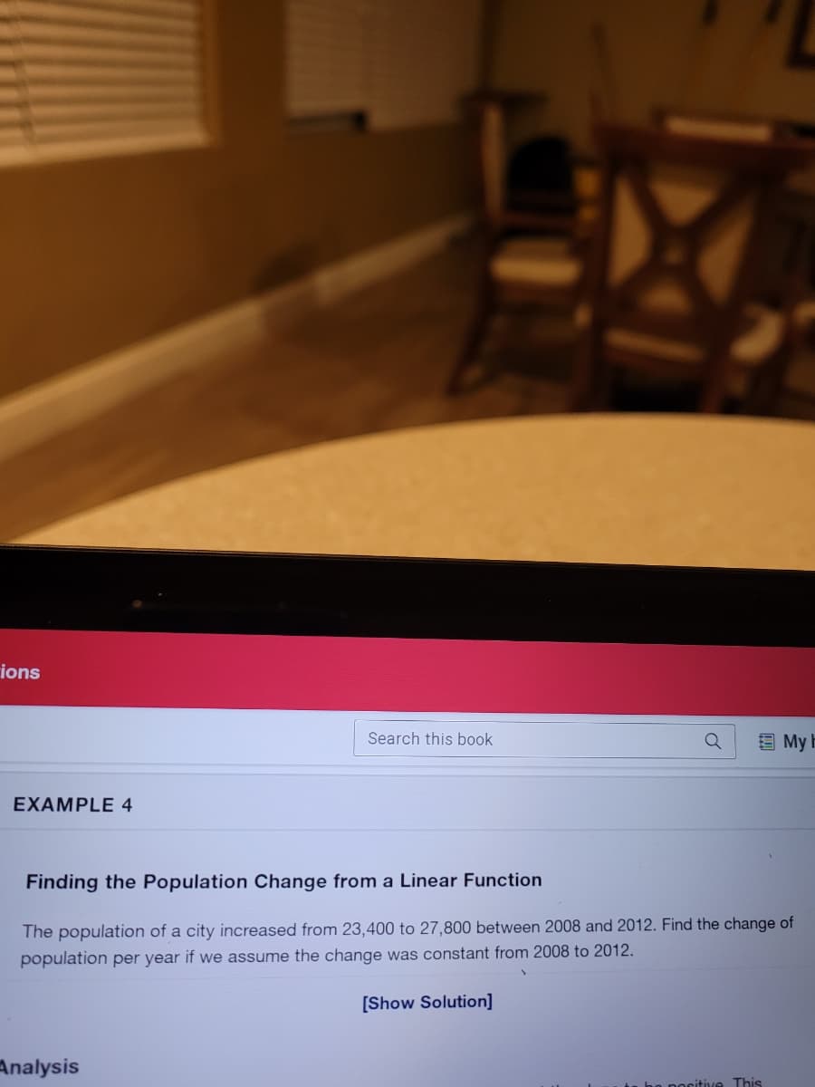 ions
Search this book
回My上
EXAMPLE 4
Finding the Population Change from a Linear Function
The population of a city increased from 23,400 to 27,800 between 2008 and 2012. Find the change of
population per year if we assume the change was constant from 2008 to 2012.
[Show Solution]
Analysis
bo pocitive This
