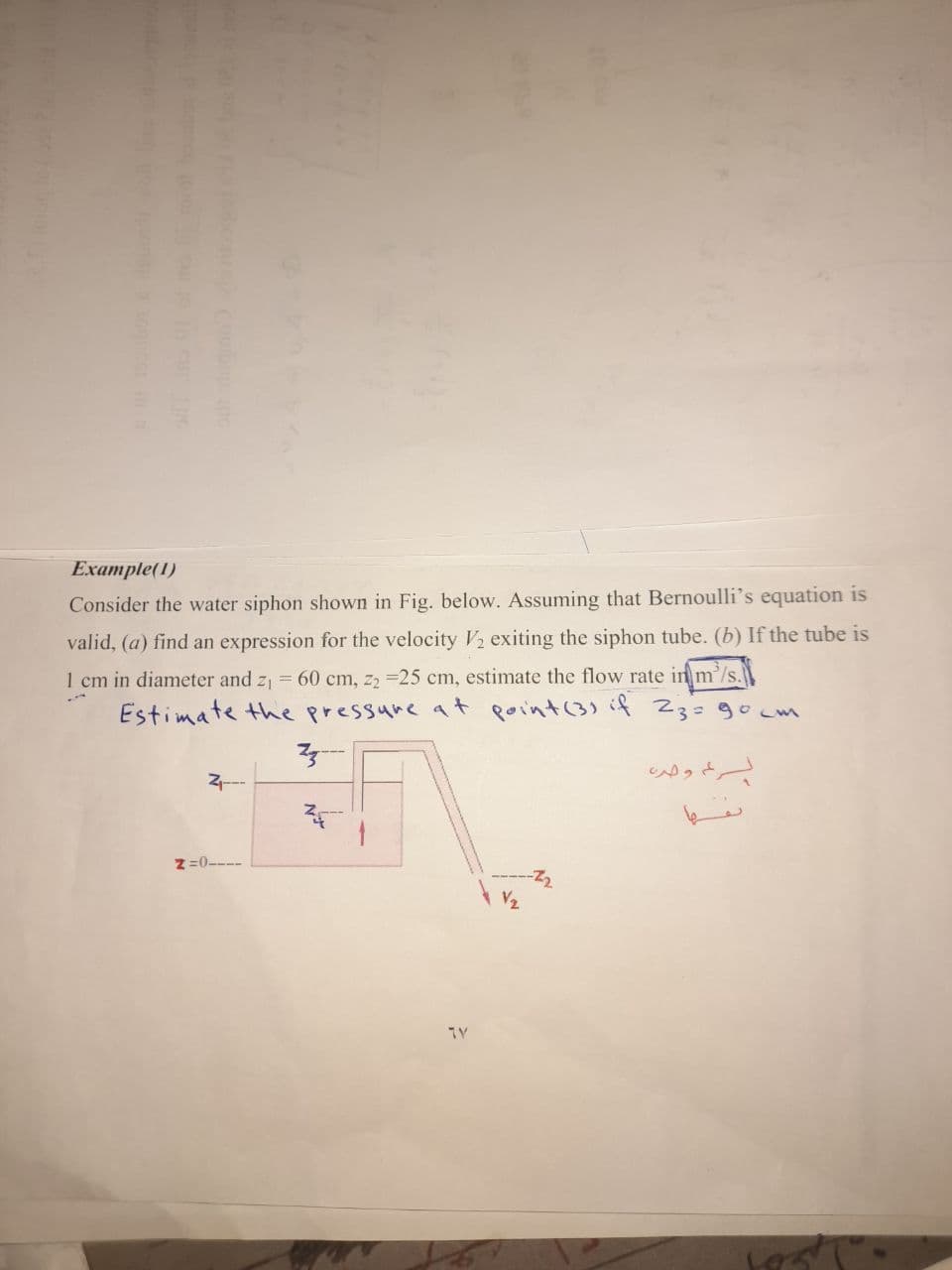 Example(1)
Consider the water siphon shown in Fig. below. Assuming that Bernoulli's equation is
valid, (a) find an expression for the velocity V2 exiting the siphon tube. (b) If the tube is
1 cm in diameter and z1 = 60 cm, z2 =25 cm, estimate the flow rate in m'/s.
Estimate the pressure at point(3)if 23=90 m
っ。
z=0-
-----Z2
V2
TY

