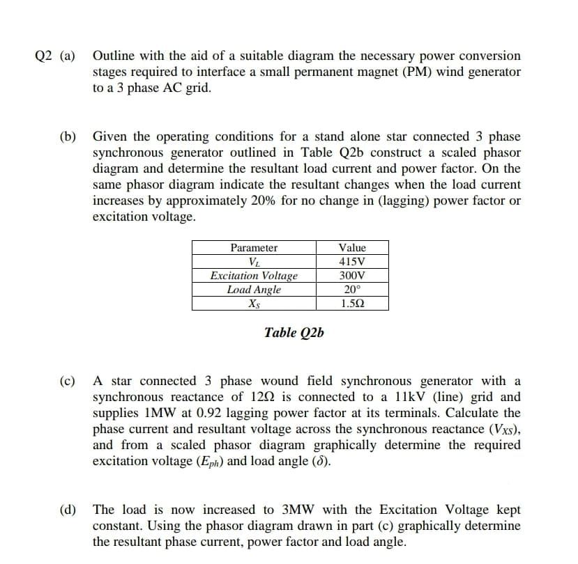 Q2 (a) Outline with the aid of a suitable diagram the necessary power conversion
stages required to interface a small permanent magnet (PM) wind generator
to a 3 phase AC grid.
(b) Given the operating conditions for a stand alone star connected 3 phase
synchronous generator outlined in Table Q2b construct a scaled phasor
diagram and determine the resultant load current and power factor. On the
same phasor diagram indicate the resultant changes when the load current
increases by approximately 20% for no change in (lagging) power factor or
excitation voltage.
Value
Parameter
V.
415V
Excitation Voltage
Load Angle
300V
20°
Xs
1.50
Table Q2b
A star connected 3 phase wound field synchronous generator with a
synchronous reactance of 120 is connected to a 11kV (line) grid and
supplies 1MW at 0.92 lagging power factor at its terminals. Calculate the
phase current and resultant voltage across the synchronous reactance (Vxs),
and from a scaled phasor diagram graphically determine the required
excitation voltage (Eph) and load angle (8).
(c)
(d) The load is now increased to 3MW with the Excitation Voltage kept
constant. Using the phasor diagram drawn in part (c) graphically determine
the resultant phase current, power factor and load angle.
