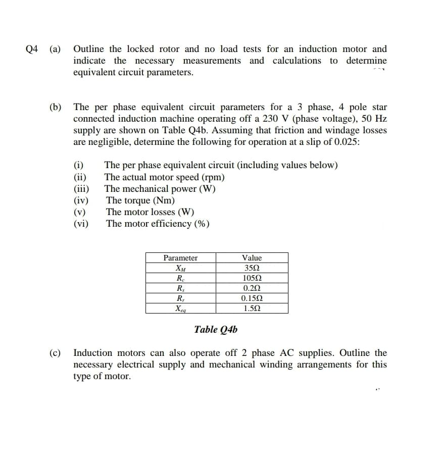 Q4 (a) Outline the locked rotor and no load tests for an induction motor and
indicate the necessary measurements and calculations to determine
equivalent circuit parameters.
(b)
The per phase equivalent circuit parameters for a 3 phase, 4 pole star
connected induction machine operating off a 230 V (phase voltage), 50 Hz
supply are shown on Table Q4b. Assuming that friction and windage losses
are negligible, determine the following for operation at a slip of 0.025:
(i)
(ii)
(iii)
(iv)
(v)
(vi)
The per phase equivalent circuit (including values below)
The actual motor speed (rpm)
The mechanical power (W)
The torque (Nm)
The motor losses (W)
The motor efficiency (%)
Parameter
Value
Хм
352
R.
1052
R,
0.22
R,
0.152
Xeg
1.50
Table Q4b
(c) Induction motors can also operate off 2 phase AC supplies. Outline the
necessary electrical supply and mechanical winding arrangements for this
type of motor.
