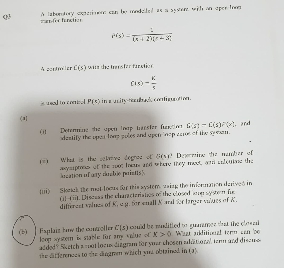 A laboratory experiment can be modelled as a system with an open-loop
transfer function
Q3
1
P(s)
(s + 2)(s + 3)
A controller C(s) with the transfer function
C(s)
is used to control P(s) in a unity-feedback configuration.
(a)
Determine the open loop transfer function G(s) = C(s)P(s), and
identify the open-loop poles and open-loop zeros of the system.
(i)
%3D
What is the relative degree of G(s)? Determine the number of
asymptotes of the root locus and where they meet, and calculate the
location of any double point(s).
(ii)
Sketch the root-locus for this system, using the information derived in
(iii)
(i) (ii). Discuss the characteristics of the closed loop system for
different values of K, e.g. for small K and for larger values of K.
Explain how the controller C(s) could be modified to guarantee that the closed
loop system is stable for any value of K > 0. What additional term can be
added? Sketch a root locus diagram for your chosen additional term and discuss
the differences to the diagram which you obtained in (a).
(b)
