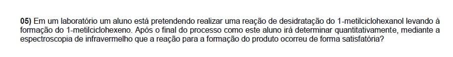 05) Em um laboratório um aluno está pretendendo realizar uma reação de desidratação do 1-metilciclohexanol levando à
formação do 1-metilciclohexeno. Após o final do processo como este aluno irá determinar quantitativamente, mediante a
espectroscopia de infravermelho que a reação para a formação do produto ocorreu de forma satisfatória?
