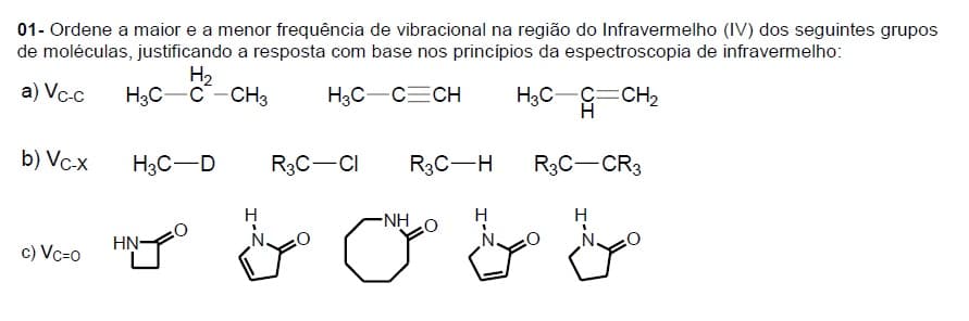 01- Ordene a maior e a menor frequência de vibracional na região do Infravermelho (IV) dos seguintes grupos
de moléculas, justificando a resposta com base nos princípios da espectroscopia de infravermelho:
H2
H3C-C-CH3
a) Vc-c
H3C-CECH
H3C-C=CH2
b) Vc-x
H3C-D
R3C-CI
R3C-H
R3C-CR3
NHO
HN-
c) Vc=0
