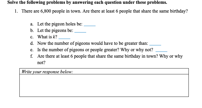 Solve the following problems by answering each question under these problems.
1. There are 6,800 people in town. Are there at least 6 people that share the same birthday?
a. Let the pigeon holes be:
b. Let the pigeons be:
c. What is k?
d. Now the number of pigeons would have to be greater than:
e. Is the number of pigeons or people greater? Why or why not?
f. Are there at least 6 people that share the same birthday in town? Why or why
not?
Write your response below:
