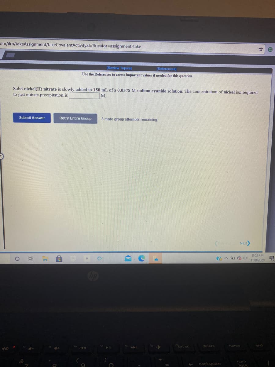 om/ilrn/takeAssignment/takeCovalentActivity.do?locator=Dassignment-take
[Review Topics]
[References]
Use the References to access important values if needed for this question.
Solid nickel(II) nitrate is slowly added to 150 mL of a 0.0578 M sodium cyanide solution. The concentration of nickel jon reguired
to just initiate precipitation is
M.
Submit Answer
Retry Entire Group
8 more group attempts remaining
Next
8:03 PM
11/8/2020
op
end
prt sc
delete
home
num
backspace
lock
