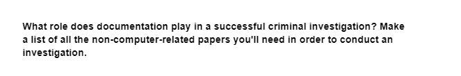 What role does documentation play in a successful criminal investigation? Make
papers you'll need in order to conduct an
a list of all the non-computer-related
investigation.