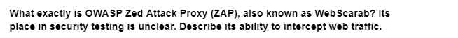 What exactly is OWASP Zed Attack Proxy (ZAP), also known as Web Scarab? Its
place in security testing is unclear. Describe its ability to intercept web traffic.