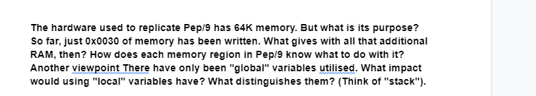 The hardware used to replicate Pep/9 has 64K memory. But what is its purpose?
So far, just 0x0030 of memory has been written. What gives with all that additional
RAM, then? How does each memory region in Pep/9 know what to do with it?
Another viewpoint There have only been "global" variables utilised. What impact
would using "local" variables have? What distinguishes them? (Think of "stack").