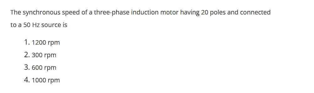 The synchronous speed of a three-phase induction motor having 20 poles and connected
to a 50 Hz source is
1. 1200 rpm
2. 300 rpm
3. 600 rpm
4. 1000 rpm
