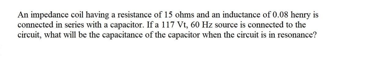 An impedance coil having a resistance of 15 ohms and an inductance of 0.08 henry is
connected in series with a capacitor. If a 117 Vt, 60 Hz source is connected to the
circuit, what will be the capacitance of the capacitor when the circuit is in resonance?
