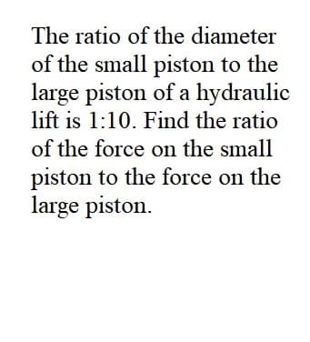 The ratio of the diameter
of the small piston to the
large piston of a hydraulic
lift is 1:10. Find the ratio
of the force on the small
piston to the force on the
large piston.
