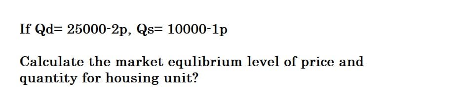 If Qd= 25000-2p, Qs= 10000-1p
Calculate the market equlibrium level of price and
quantity for housing unit?
