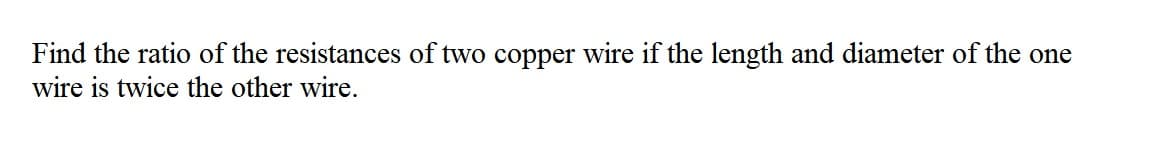 Find the ratio of the resistances of two copper wire if the length and diameter of the one
wire is twice the other wire.
