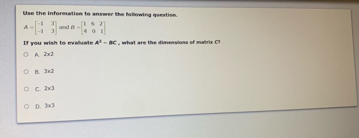 Use the information to answer the following question.
6 2
A =
-1
and B =
40 1
If you wish to evaluate A² – BC, what are the dimensions of matrix C?
А. 2х2
ов. Зx2
ос. 2х3
O D. 3x3
