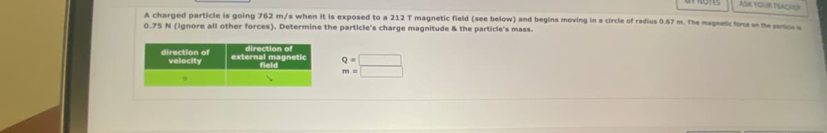 ASK YOUR TEACHER
A charged particle is going 762 m/s when it is exposed to a 212 T magnetic field (see below) and begins moving in a circle of radius 0.67 m. The magnetic force on the particle is
0.75 N (ignore all other forces). Determine the particle's charge magnitude & the particle's mass.
direction of
velocity
direction of
external magnetic
field
Q =
m =