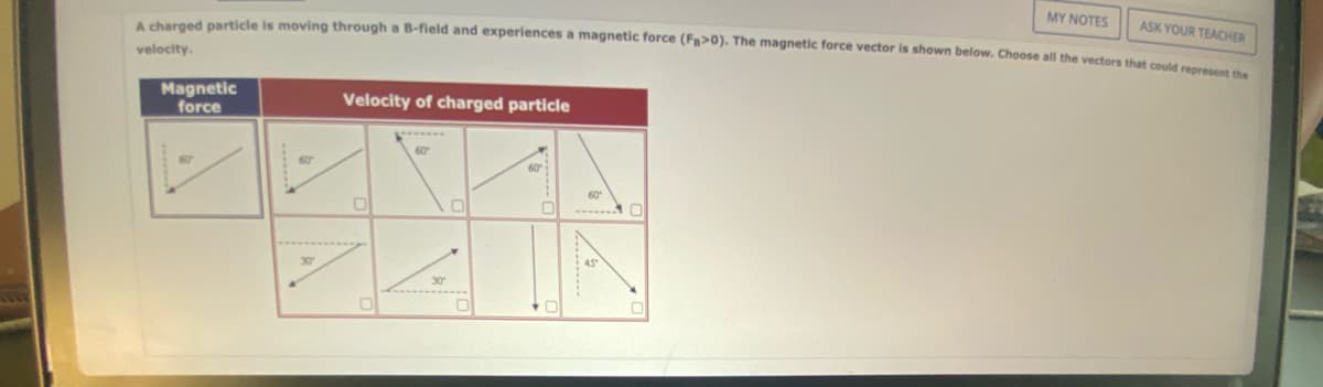 A charged particle is moving through a B-field and experiences a magnetic force (Fa>0). The magnetic force vector is shown below. Choose all the vectors that could represent the
velocity.
Magnetic
force
60
30″
Velocity of charged particle
0
0
30*
0
0
60°
MY NOTES
ASK YOUR TEACHER